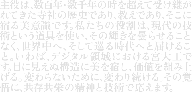 主役は、数百年・数千年の時を超えて受け継がれてきた寺社の歴史であり、教えであり、そこに宿る美意識です。私たちの役割は、現代の技術という道具を使い、その輝きを曇らせることなく、世界中へ、そして巡る時代へと届けること。いわば、デジタル領域における宮大工です。目に見えぬ構造に美を宿し、価値を組み上げる。変わらないために、変わり続ける。その覚悟に、共存共栄の精神と技術で応えます。