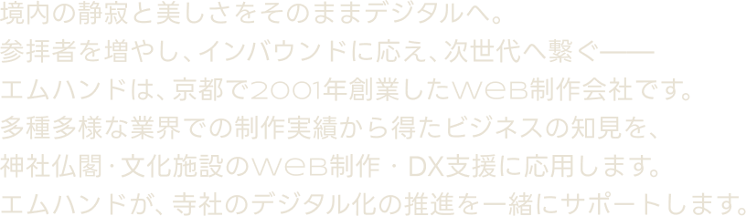 境内の静寂と美しさをそのままデジタルへ。参拝者を増やし、インバウンドに応え、次世代へ繋ぐ——エムハンドは、京都で2001年創業したWeb制作会社です。多種多様な業界での制作実績から得たビジネスの知見を、神社仏閣・文化施設のWeb制作・DX支援に応用します。エムハンドが、寺社のデジタル化の推進を一緒にサポートします。